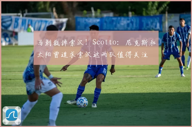 马刺裁掉索汉！Scotto：尼克斯和太阳曾追求索汉这两队值得关注