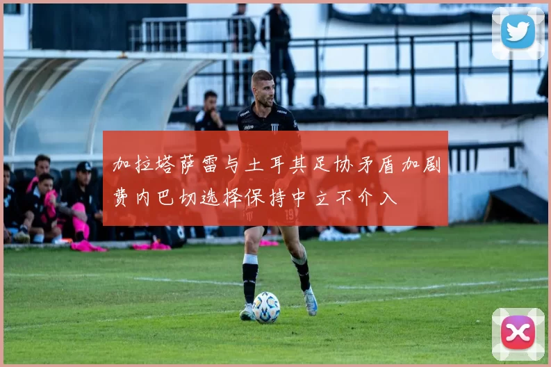 加拉塔萨雷与土耳其足协矛盾加剧费内巴切选择保持中立不介入