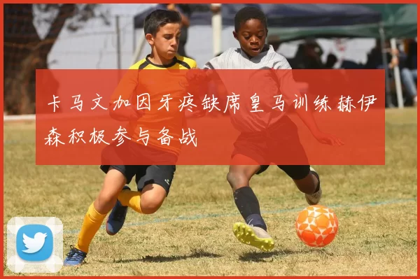 卡马文加因牙疼缺席皇马训练赫伊森积极参与备战