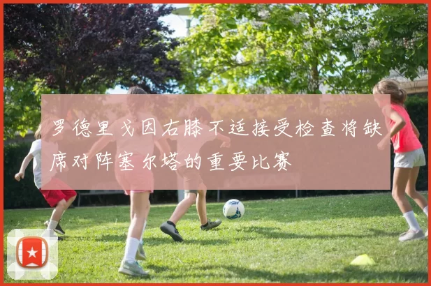 罗德里戈因右膝不适接受检查将缺席对阵塞尔塔的重要比赛
