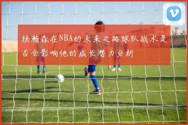 杨瀚森在NBA的未来之路球队战术是否会影响他的成长潜力分析