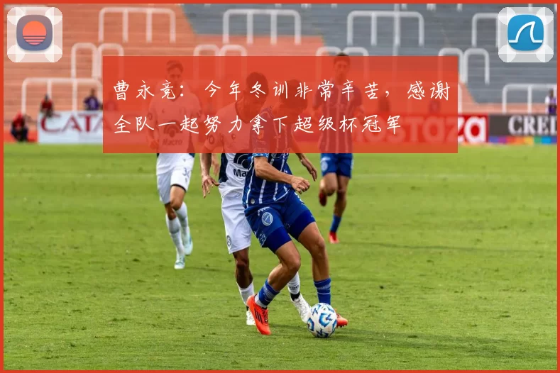 曹永竞：今年冬训非常辛苦，感谢全队一起努力拿下超级杯冠军