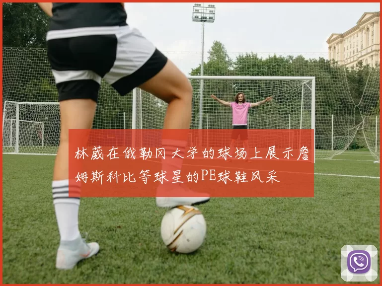 林葳在俄勒冈大学的球场上展示詹姆斯科比等球星的PE球鞋风采