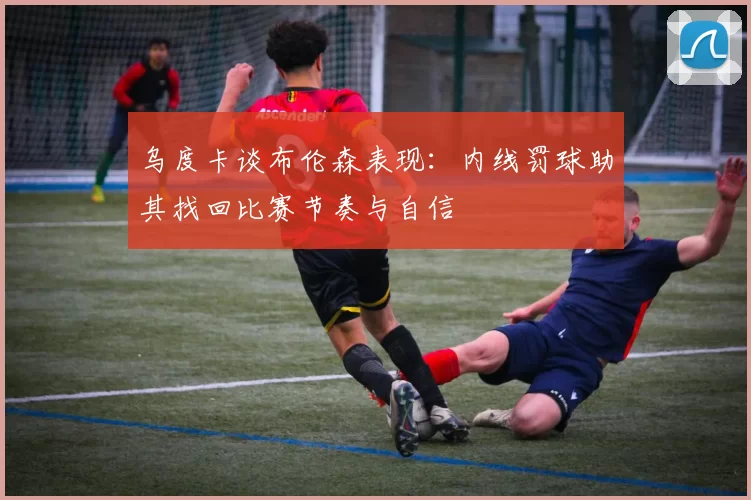 乌度卡谈布伦森表现：内线罚球助其找回比赛节奏与自信