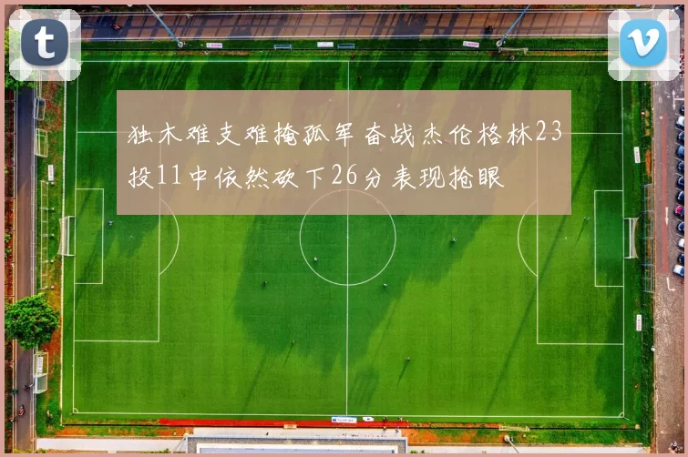 独木难支难掩孤军奋战杰伦格林23投11中依然砍下26分表现抢眼