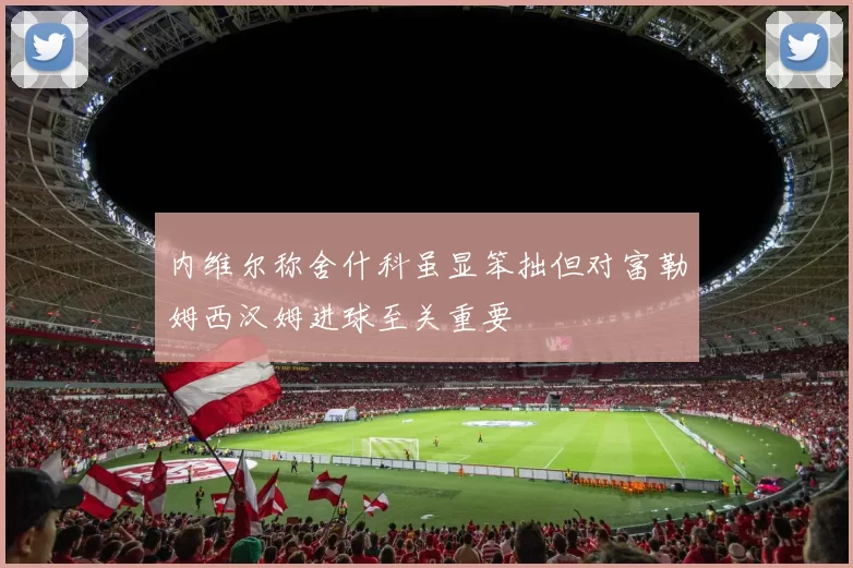 内维尔称舍什科虽显笨拙但对富勒姆西汉姆进球至关重要