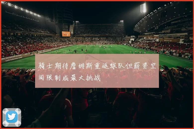 骑士期待詹姆斯重返球队但薪资空间限制成最大挑战