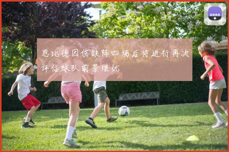 恩比德因伤缺阵四场后将进行再次评估球队前景堪忧