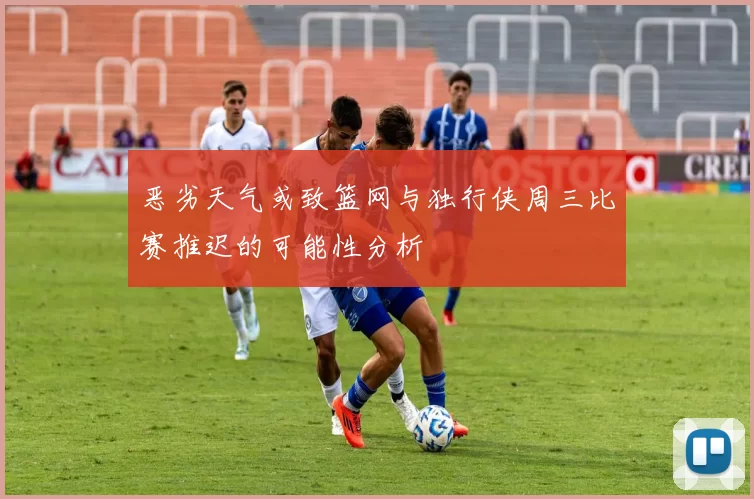 恶劣天气或致篮网与独行侠周三比赛推迟的可能性分析
