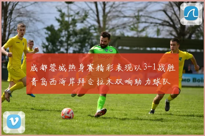 成都蓉城热身赛精彩表现以3-1战胜青岛西海岸拜合拉木双响助力球队胜利