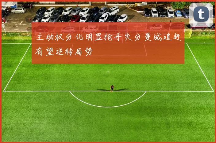 主动权分化明显枪手失分曼城追赶有望逆转局势
