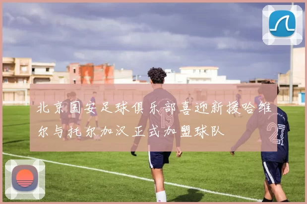 北京国安足球俱乐部喜迎新援哈维尔与托尔加汉正式加盟球队