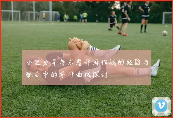 小里分享与东詹并肩作战的经验与配合中的学习曲线探讨