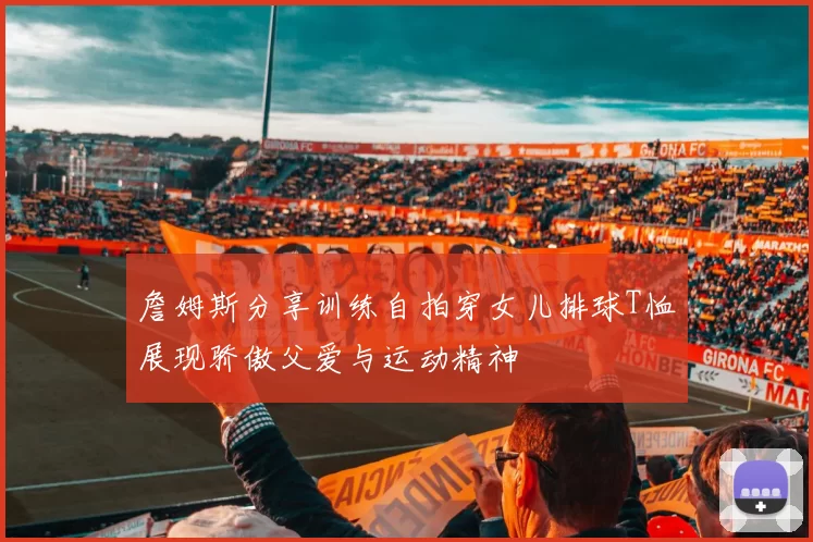 詹姆斯分享训练自拍穿女儿排球T恤展现骄傲父爱与运动精神