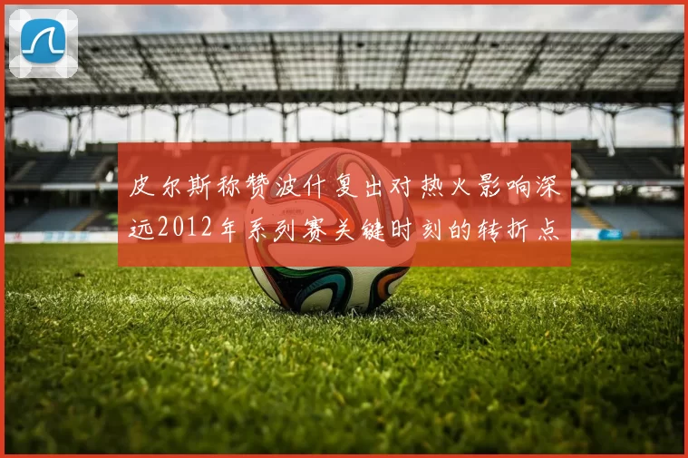 皮尔斯称赞波什复出对热火影响深远2012年系列赛关键时刻的转折点