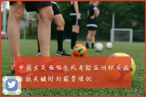 中国女足面临生死考验亚洲杯或成自救关键时刻前景堪忧