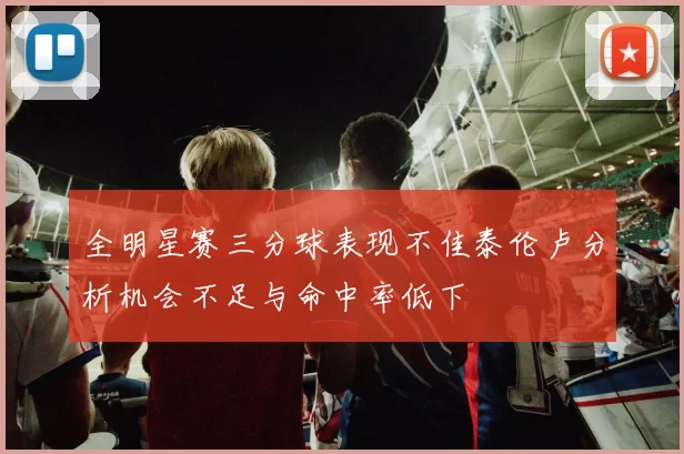 全明星赛三分球表现不佳泰伦卢分析机会不足与命中率低下