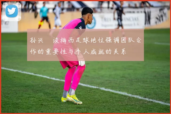 孙兴慜谈梅西足球地位强调团队合作的重要性与个人成就的关系
